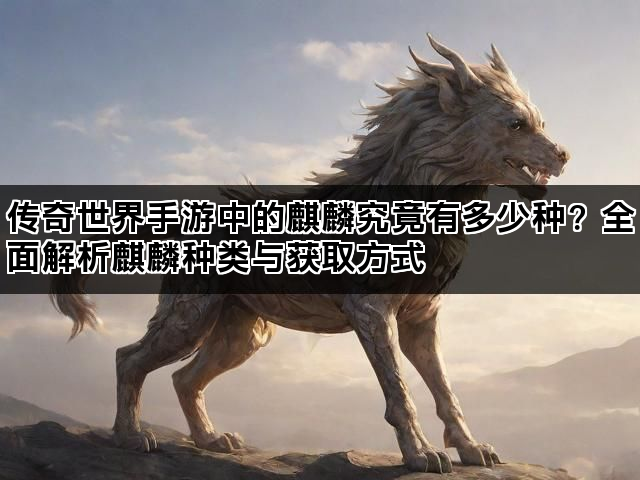 传奇世界手游中的麒麟究竟有多少种？全面解析麒麟种类与获取方式