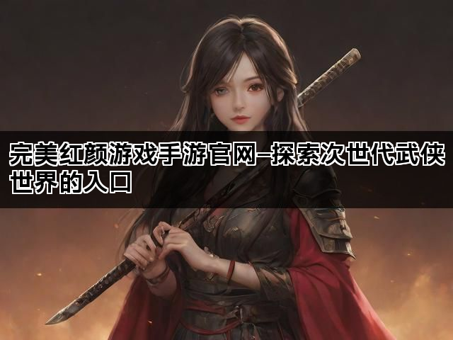 完美红颜游戏手游官网—探索次世代武侠世界的入口