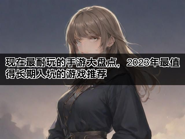 现在最耐玩的手游大盘点，2023年最值得长期入坑的游戏推荐