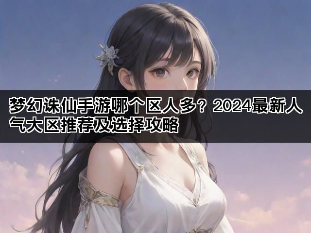 梦幻诛仙手游哪个区人多？2024最新人气大区推荐及选择攻略