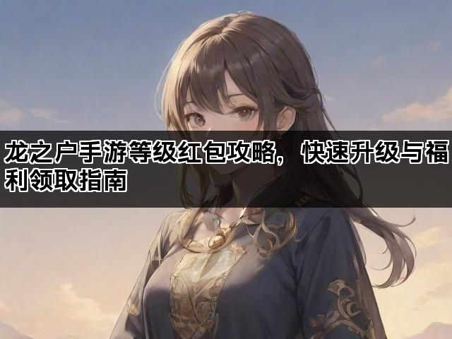龙之户手游等级红包攻略，快速升级与福利领取指南