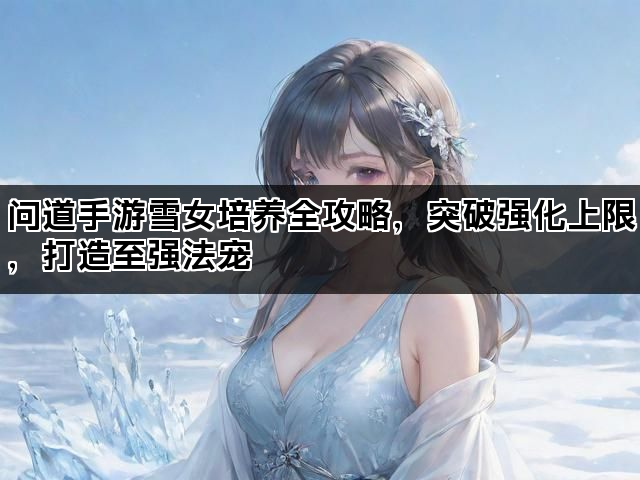 问道手游雪女培养全攻略，突破强化上限，打造至强法宠