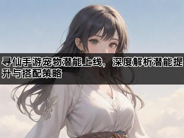 寻仙手游宠物潜能上线，深度解析潜能提升与搭配策略