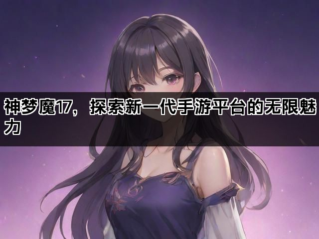 神梦魔17，探索新一代手游平台的无限魅力