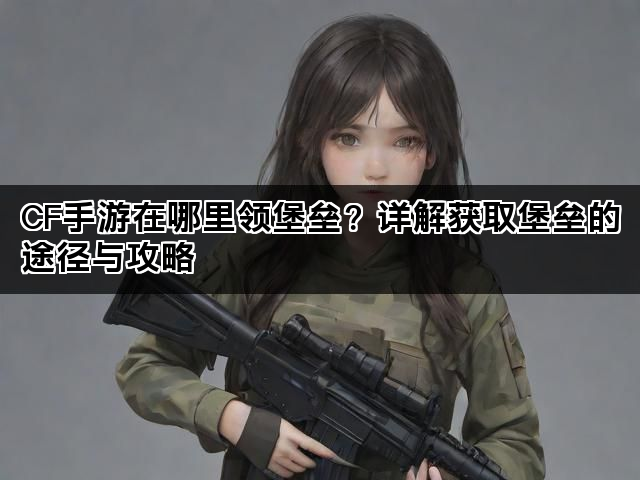 CF手游在哪里领堡垒？详解获取堡垒的途径与攻略