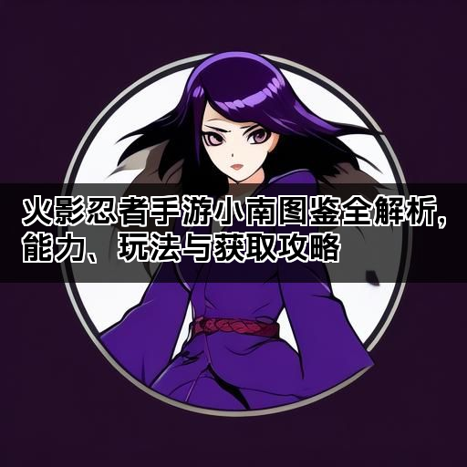 火影忍者手游小南图鉴全解析，能力、玩法与获取攻略