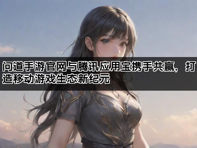 问道手游官网与腾讯应用宝携手共赢，打造移动游戏生态新纪元