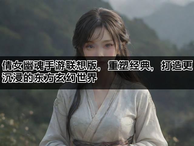 倩女幽魂手游联想版，重塑经典，打造更沉浸的东方玄幻世界