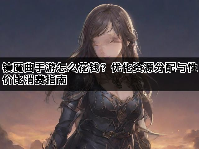 镇魔曲手游怎么花钱？优化资源分配与性价比消费指南
