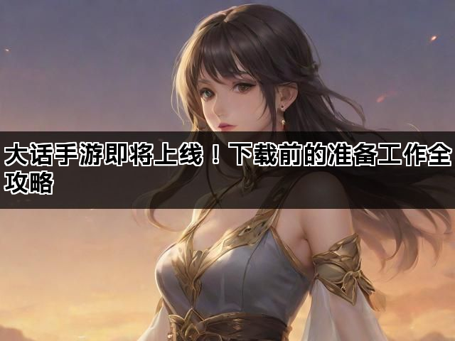 大话手游即将上线！下载前的准备工作全攻略