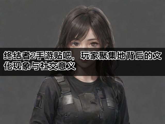 终结者2手游贴吧，玩家聚集地背后的文化现象与社交意义