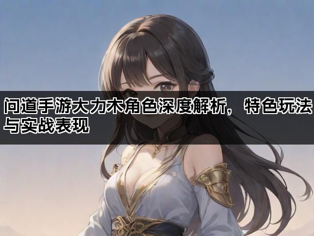 问道手游大力木角色深度解析，特色玩法与实战表现
