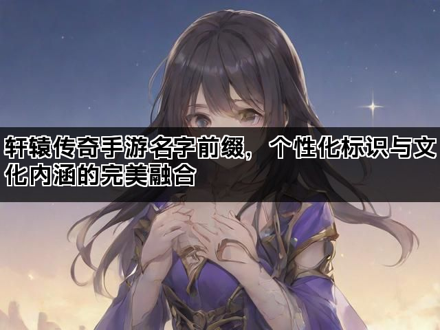轩辕传奇手游名字前缀，个性化标识与文化内涵的完美融合