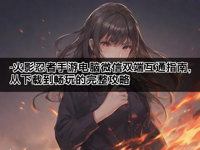 -火影忍者手游电脑微信双端互通指南，从下载到畅玩的完整攻略