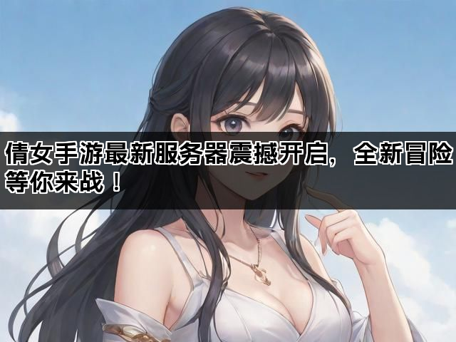 倩女手游最新服务器震撼开启，全新冒险等你来战！