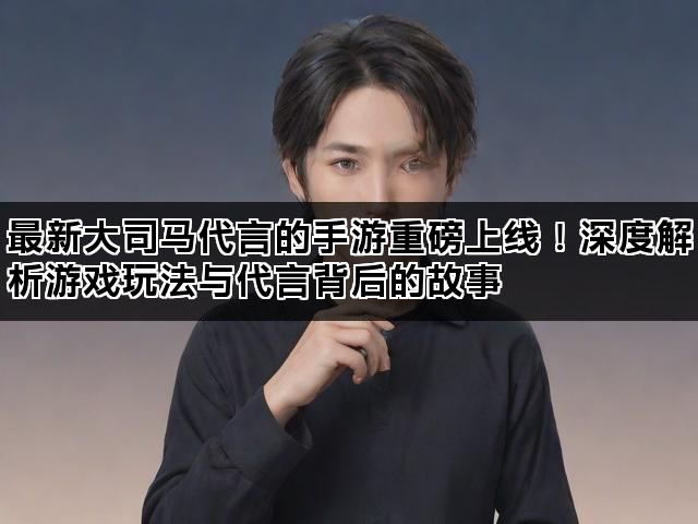 最新大司马代言的手游重磅上线！深度解析游戏玩法与代言背后的故事