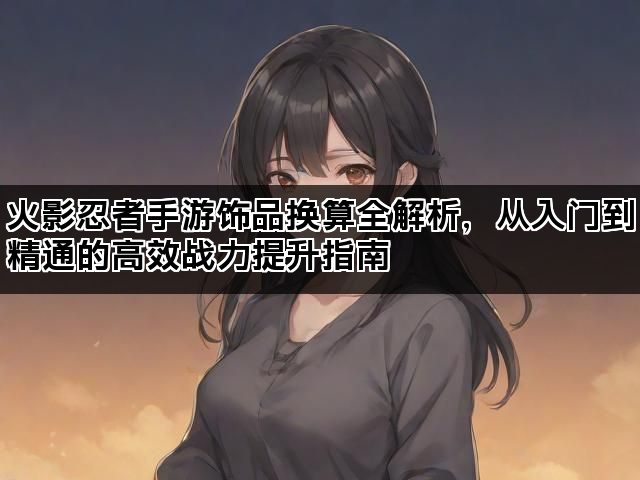 火影忍者手游饰品换算全解析，从入门到精通的高效战力提升指南