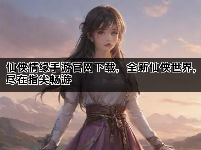 仙侠情缘手游官网下载，全新仙侠世界，尽在指尖畅游