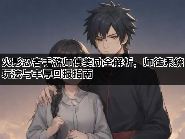 火影忍者手游师傅奖励全解析，师徒系统玩法与丰厚回报指南