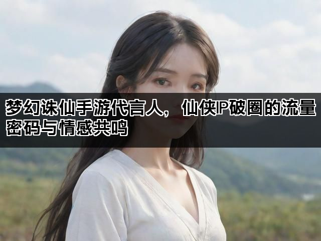 梦幻诛仙手游代言人，仙侠IP破圈的流量密码与情感共鸣