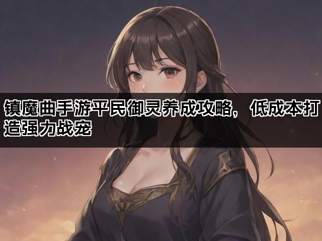 镇魔曲手游平民御灵养成攻略,低成本打造强力战宠 镇魔曲手游平民御灵养成攻略,低成本打造强力战宠