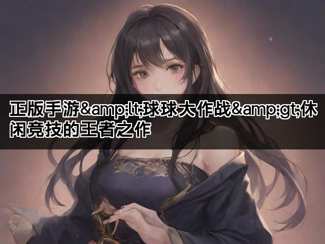 正版手游&lt;球球大作战&gt;休闲竞技的王者之作