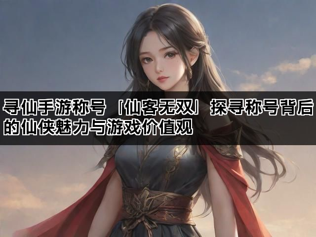 寻仙手游称号「仙客无双」探寻称号背后的仙侠魅力与游戏价值观