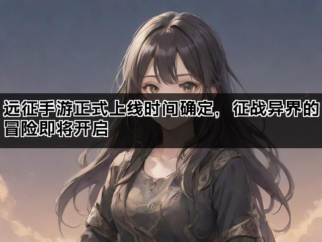 远征手游正式上线时间确定，征战异界的冒险即将开启
