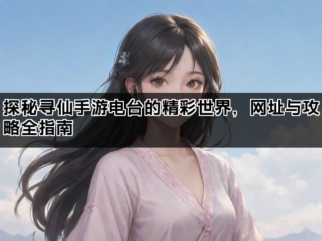 探秘寻仙手游电台的精彩世界，网址与攻略全指南