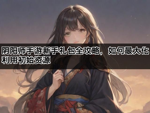 阴阳师手游新手礼包全攻略，如何最大化利用初始资源