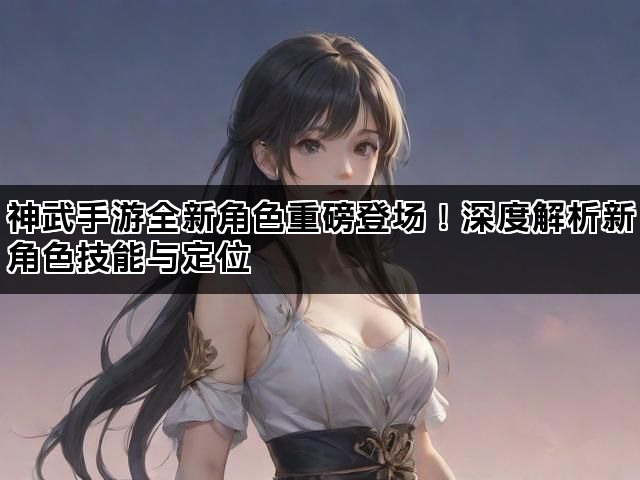 神武手游全新角色重磅登场!深度解析新角色技能与定位 神武手游全新角色重磅登场!深度解析新角色技能与定位