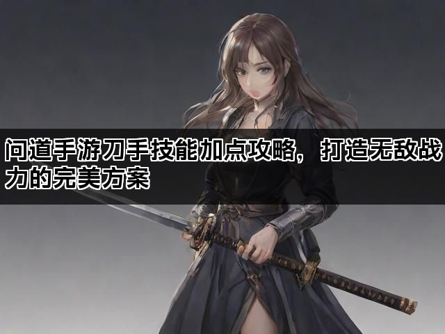 问道手游刀手技能加点攻略,打造无敌战力的完美方案 问道手游刀手技能加点攻略,打造无敌战力的完美方案