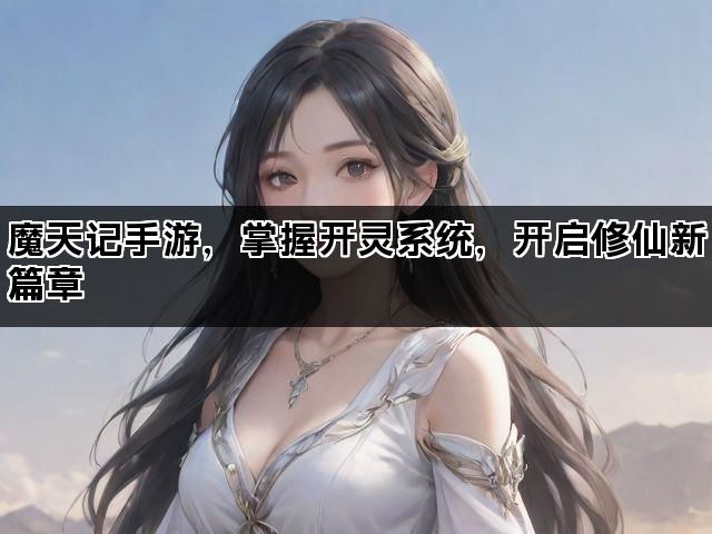 魔天记手游，掌握开灵系统，开启修仙新篇章
