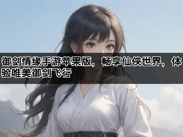 御剑情缘手游苹果版，畅享仙侠世界，体验唯美御剑飞行