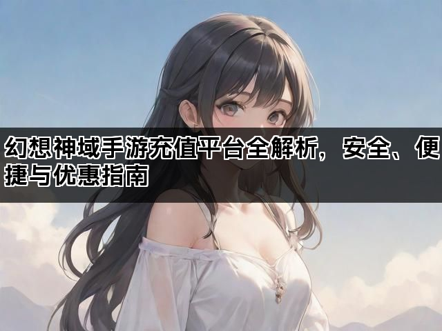 幻想神域手游充值平台全解析，安全、便捷与优惠指南