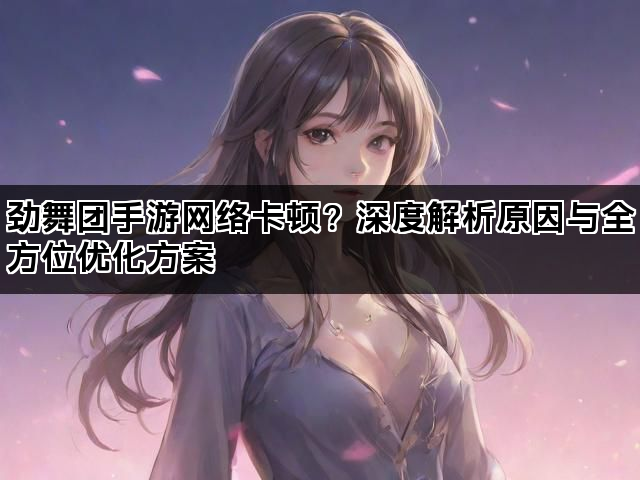 劲舞团手游网络卡顿?深度解析原因与全方位优化方案 劲舞团手游网络卡顿?深度解析原因与全方位优化方案