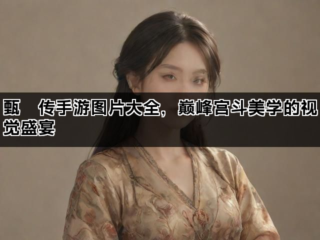 甄嬛传手游图片大全，巅峰宫斗美学的视觉盛宴