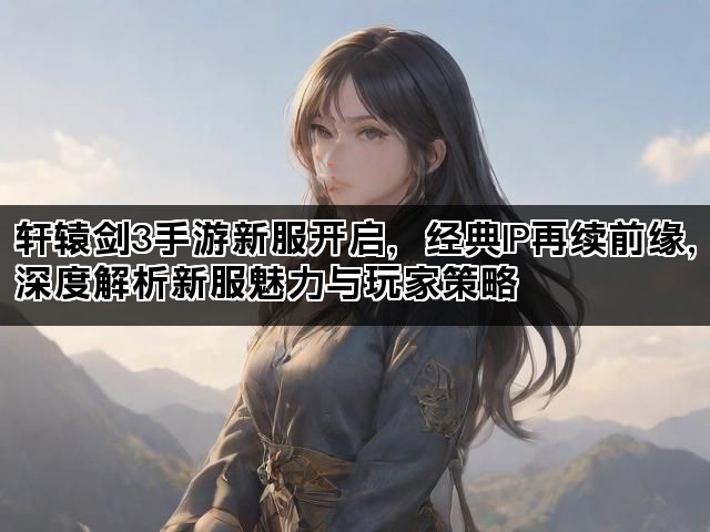 轩辕剑3手游新服开启，经典IP再续前缘，深度解析新服魅力与玩家策略
