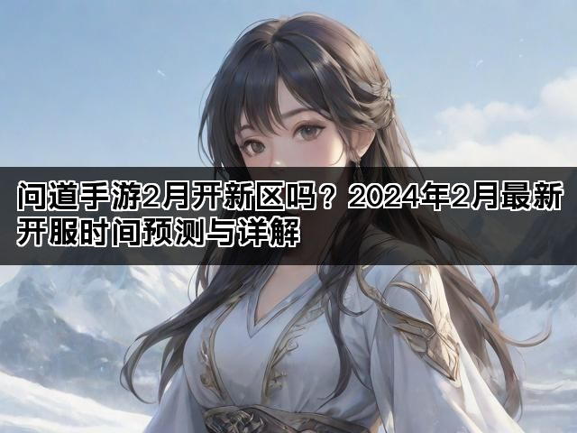 问道手游2月开新区吗？2024年2月最新开服时间预测与详解