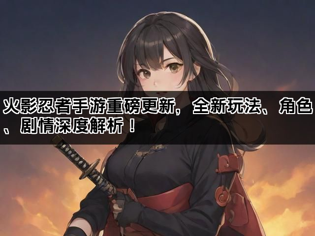 火影忍者手游重磅更新，全新玩法、角色、剧情深度解析！