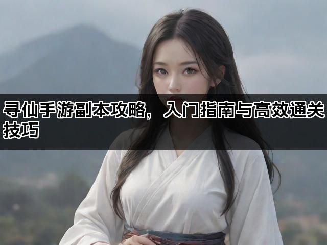 寻仙手游副本攻略，入门指南与高效通关技巧