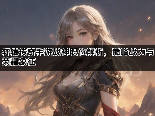 轩辕传奇手游战神职位解析,巅峰战力与荣耀象征 轩辕传奇手游战神职位解析,巅峰战力与荣耀象征