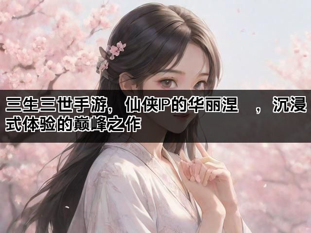 三生三世手游，仙侠IP的华丽涅槃，沉浸式体验的巅峰之作