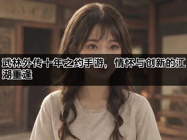 武林外传十年之约手游，情怀与创新的江湖重逢