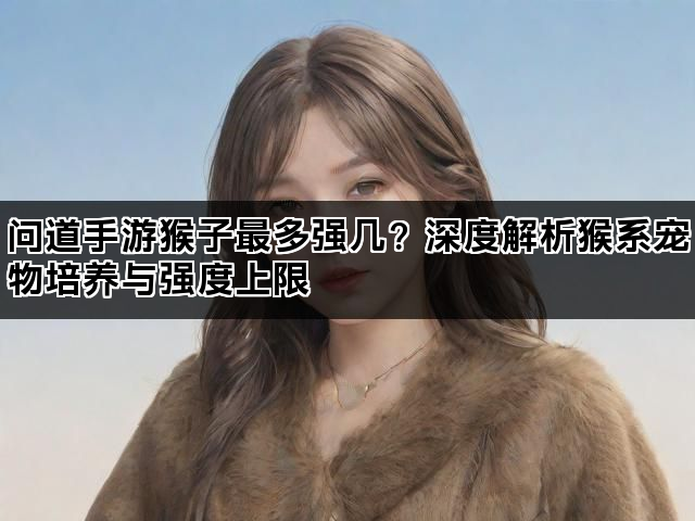 问道手游猴子最多强几？深度解析猴系宠物培养与强度上限