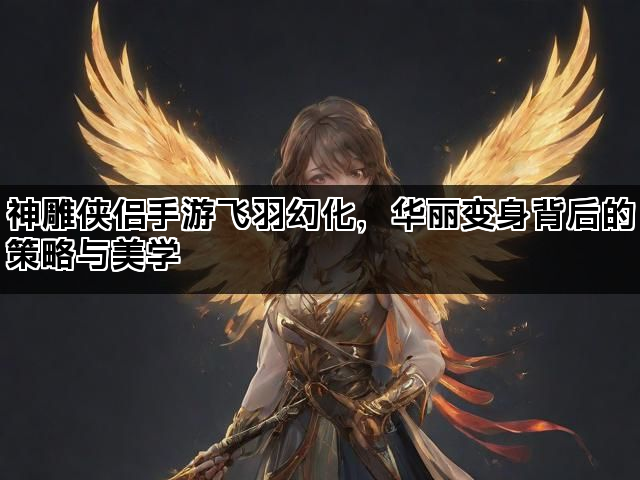 神雕侠侣手游飞羽幻化，华丽变身背后的策略与美学