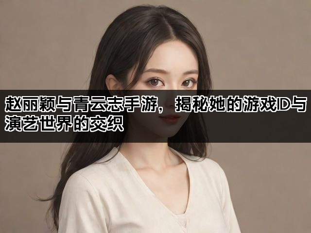 赵丽颖与青云志手游，揭秘她的游戏ID与演艺世界的交织