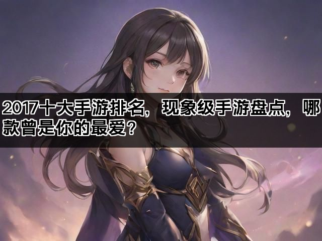 2017十大手游排名，现象级手游盘点，哪款曾是你的最爱？