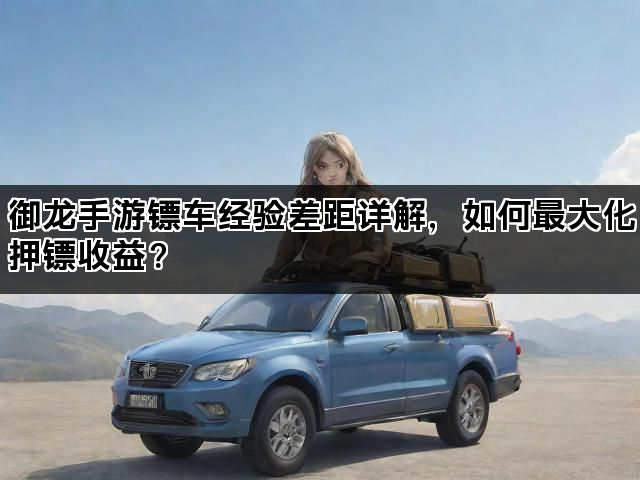 御龙手游镖车经验差距详解，如何最大化押镖收益？