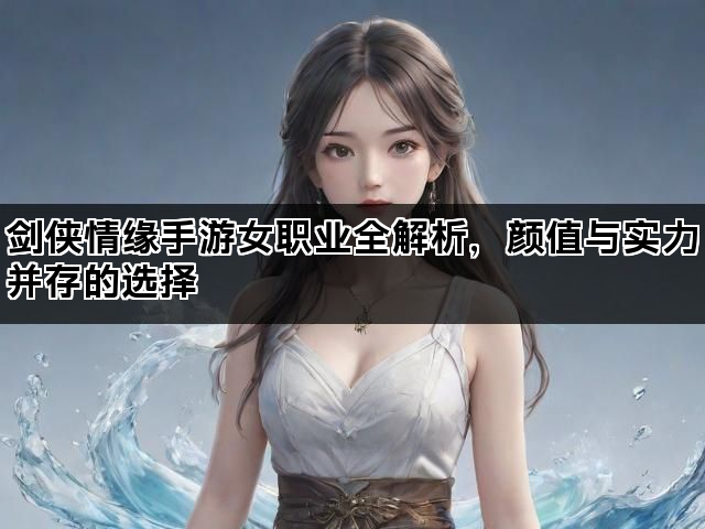 剑侠情缘手游女职业全解析，颜值与实力并存的选择